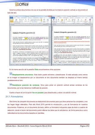 Alfredo Rico – RicoSoft 2011- Curso Experto Word 2010 Página 292
Veremos ambos documentos a la vez en la pantalla dividida por la mitad en posición vertical un documento al
lado del otro.
En la misma sección de la pestaña Vista encontraremos otras opciones:
Desplazamiento sincrónico. Este botón puede activarse o desactivarse. Si está activado como vemos
en la imagen al desplazarnos por un documento el otro documento también se desplaza al mismo tiempo
paralelamente al otro.
Restablecer posición de ventanas. Sirve para poner en posición vertical ambas ventanas de los
documentos, por si las habíamos modificado de posición.
Vuelve a hacer clic en la opción Ver en paralelo para desactivarla y volver a la edición normal.
21.7. Formularios
Otra forma de compartir documentos es elaborando documentos para que otras personas los completen y nos
los hagan llegar rellenados. Para ello Word 2010 permite la introducción y uso de formularios en nuestros
documentos. Podemos, en un documento de texto, definir un formulario incluyendo cajas de texto o cuadros de
selección, donde el lector del documento podrá rellenar los datos que le solicitemos, de forma parecida a como
rellenábamos los documentos basados en plantillas.
 
