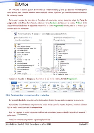 Alfredo Rico – RicoSoft 2011- Curso Experto Word 2010 Página 293
Un formulario no es más que un documento que contiene texto fijo y texto que debe ser rellenado por el
lector. Para el texto a rellenar debemos definir controles, campos especiales que permiten introducir información
de forma muy variada.
Para poder agregar los controles de formulario al documento, primero debemos activar la Ficha de
programador en la Cinta. Para hacerlo, debemos ir a las Opciones de Word, en la pestaña Archivo. En la
sección Personalizar cinta de opciones marcaremos la casilla Programador en el cuadro de la derecha que
muestra las fichas disponibles.
Aceptamos el cuadro de diálogo y ya disponemos de una nueva pestaña, llamada Programador.
21.8. Propiedades comunes de los controles
En la sección Controles encontramos los distintos tipos de controles que podemos agregar al documento.
Para insertar un control basta con posicionar el cursor donde queremos insertar el control y hacer clic sobre el
tipo de control deseado en la ficha Programador.
Una vez insertado el control, podemos modificar sus propiedades, seleccionándolo haciendo clic sobre él, y
pulsando en .
Todos los controles comparten las siguientes propiedades:
 