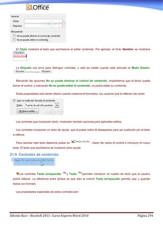 Alfredo Rico – RicoSoft 2011- Curso Experto Word 2010 Página 294
El Título mostrará el texto que escribamos al editar contenido. Por ejemplo, el título Nombre: se mostraría
.
La Etiqueta nos sirve para distinguir controles, y solo es visible cuando está activado el Modo Diseño.
Marcando las opciones No se puede eliminar el control de contenido, impediremos que el lector pueda
borrar el control, y marcando No se puede editar el contenido, no podrá editar su contenido.
Estas propiedades solo tienen efecto cuando creamos el formulario, los usuarios que lo rellenen las verán.
Los controles que incorporen texto, mostrarán también opciones para aplicarles estilos.
Los controles incorporan un texto de ayuda, que al pulsar sobre él desaparece para ser sustituido por el texto
a rellenar.
Para cambiar este texto debemos pulsar en , hacer clic sobre el control e introducir el nuevo
texto. El texto que escribamos se mostrará como ayuda.
21.9. Controles de contenido
Los controles Texto enriquecido y Texto permiten introducir un cuadro de texto que el usuario
podrá rellenar. La diferencia entre ambos es que sólo el control Texto enriquecido permite usar y guardar
textos con formato.
Las propiedades especiales de estos controles son:
 