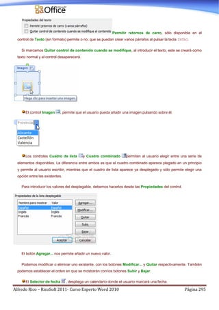 Alfredo Rico – RicoSoft 2011- Curso Experto Word 2010 Página 295
Permitir retornos de carro, sólo disponible en el
control de Texto (sin formato) permite o no, que se puedan crear varios párrafos al pulsar la tecla INTRO.
Si marcamos Quitar control de contenido cuando se modifique, al introducir el texto, este se creará como
texto normal y el control desaparecerá.
El control Imagen , permite que el usuario pueda añadir una imagen pulsando sobre él.
Los controles Cuadro de lista y Cuadro combinado permiten al usuario elegir entre una serie de
elementos disponibles. La diferencia entre ambos es que el cuadro combinado aparece plegado en un principio
y permite al usuario escribir, mientras que el cuadro de lista aparece ya desplegado y sólo permite elegir una
opción entre las existentes.
Para introducir los valores del desplegable, debemos hacerlos desde las Propiedades del control.
El botón Agregar... nos permite añadir un nuevo valor.
Podemos modificar o eliminar uno existente, con los botones Modificar... y Quitar respectivamente. También
podemos establecer el orden en que se mostrarán con los botones Subir y Bajar.
El Selector de fecha , despliega un calendario donde el usuario marcará una fecha.
 