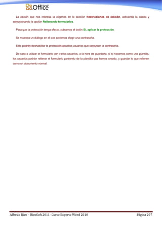 Alfredo Rico – RicoSoft 2011- Curso Experto Word 2010 Página 297
La opción que nos interesa la eligimos en la sección Restricciones de edición, activando la casilla y
seleccionando la opción Rellenando formularios.
Para que la protección tenga efecto, pulsamos el botón Sí, aplicar la protección.
Se muestra un diálogo en el que podemos elegir una contraseña.
Sólo podrán deshabilitar la protección aquellos usuarios que conozcan la contraseña.
De cara a utilizar el formulario con varios usuarios, a la hora de guardarlo, si lo hacemos como una plantilla,
los usuarios podrán rellenar el formulario partiendo de la plantilla que hemos creado, y guardar lo que rellenen
como un documento normal.
 