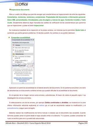 Alfredo Rico – RicoSoft 2011- Curso Experto Word 2010 Página 299
Inspeccionar documento:
Abre un cuadro de diálogo que permite escoger qué características se inspeccionarán de entre las siguientes:
Comentarios, revisiones, versiones y anotaciones, Propiedades del documento e información personal,
Datos XML personalizados, Encabezados, pies de página y marcas de agua, Contenido invisible y Texto
oculto. Simplemente debemos dejar marcadas las casillas de verificación de las características que queremos
que se inspeccionen y pulsar el botón Inspeccionar.
Se mostrará el resultado de la inspección en la propia ventana, con botones que te permitirán Quitar todo el
contenido que podría generar problemas. Si decides quitarlo, los cambios no se podrán deshacer.
Comprobar accesibilidad:
Aparecerá un panel de accesibilidad en el lateral derecho del documento. En él podremos encontrar una serie
de advertencias si el documento contiene errores que puedan dificultar la accesibilidad al documento.
En el ejemplo de la imagen vemos varios errores y advertencias. Al hacer clic sobre el pequeño signo + se
desplegarán los errores concretos.
Si seleccionamos uno de los errores, por ejemplo Celdas combinadas o divididas, se mostrará en la zona
inferior información adicional explicando el motivo por el cual se recomienda realizar la modificación y el
procedimiento a seguir para corregirlo.
Deberás realizar las modificaciones de forma manual, si deseas que el documento sea accesible. Cuando
termines puedes cerrar el panel desde el aspa situada arriba a la derecha. Y si quieres, puedes comprobar de
nuevo el archivo para ver si ya está todo solucionado.
 