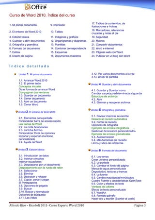 Alfredo Rico – RicoSoft 2011- Curso Experto Word 2010 Página 3
Curso de Word 2010. Índice del curso
1. Mi primer documento 9. Impresión
17. Tablas de contenidos, de
ilustraciones e índices
2. El entorno de Word 2010 10. Tablas
18. Marcadores, referencias
cruzadas y notas al pie
3. Edición básica 11. Imágenes y gráficos 19. Seguridad
4. Guardar y abrir documentos 12. Organigramas y diagramas 20. Macros
5. Ortografía y gramática 13. Plantillas 21. Compartir documentos
6. Formato del documento 14. Combinar correspondencia 22. Word e internet
7. Estilos 15. Esquemas 23. Páginas web con Word
8. Diseño de página 16. Documentos maestros 24. Publicar en un blog con Word
Í n d i c e d e t a l l a d o
Unidad 1. Mi primer documento
1.1. Arrancar Word 2010
1.2. El primer texto
Conceptos iniciales
Otras formas de arrancar Word
Compaginar dos ventanas
1.3. Guardar un documento
1.4. Cerrar documento
1.5. Abrir un documento
1.6. Cerrar Word
Unidad 2. El entorno de Word 2010
2.1. Elementos de la pantalla
Personalizar barra de acceso rápido
Las barras de Word
2.2. La cinta de opciones
2.3. La ficha Archivo
Personalizar Cinta de opciones
Importar y exportar el entorno
personalizado
2.4. Ayuda de Word
Unidad 3. Edición básica
3.1. Introducción de datos
3.2. Insertar símbolos
Insertar ecuaciones
3.3. Desplazarse por un documento
Desplazamiento con la rueda de ratón
3.4. Seleccionar
3.5. Eliminar
3.6. Deshacer y rehacer
3.7. Copiar, cortar y pegar
El Portapapeles
3.8. Opciones de pegado
3.9. Buscar
3.10. Buscar y reemplazar
Opciones de búsqueda
3.11. Las vistas
3.12. Ver varios documentos a la vez
3.13. Dividir la pantalla
Unidad 4. Guardar y abrir documentos
4.1. Guardar y Guardar como
Cambiar carpeta predeterminada al guardar
Estructura de archivos
4.2. Abrir
4.3. Eliminar y recuperar archivos
Unidad 5. Ortografía y gramática
5.1. Revisar mientras se escribe
Desactivar revisión automática
5.2. Forzar la revisión
Opciones de ortografía
Ejemplos de errores ortográficos
Gestionar diccionarios personalizados
Ejemplos de errores gramaticales
5.3. Autocorrección
5.4. Más funciones de revisión
Libros y sitios de referencia
Unidad 6. Formato del documento
6.1. Los temas
Crear un tema personalizado
6.2. La portada
6.3. Cambiar el fondo de página
Marca de agua personalizada
Degradados, texturas y tramas
6.4. La fuente
6.5. Cambio mayúsculas/minúsculas
Cuadro Fuente y características OpenType
6.6. Color y efectos de texto
Ventana de colores
Efecto de texto personalizado
6.7. WordArt
6.8. Formato párrafo
Hacer clic y escribir (Escribir al vuelo)
 