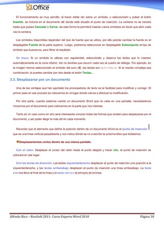 Alfredo Rico – RicoSoft 2011- Curso Experto Word 2010 Página 30
El funcionamiento es muy sencillo: al hacer doble clic sobre un símbolo, o seleccionarlo y pulsar el botón
Insertar, se incluirá en el documento allí donde esté situado el punto de inserción. La ventana no se cerrará
hasta que pulses Cancelar o Cerrar, de esta forma te permitirá insertar varios símbolos sin tener que abrir cada
vez la ventana.
Los símbolos disponibles dependen del tipo de fuente que se utilice, por ello podrás cambiar la fuente en el
desplegable Fuente de la parte superior. Luego, podremos seleccionar en desplegable Subconjunto el tipo de
símbolo que buscamos, para filtrar el resultado.
Un truco: Si un símbolo lo utilizas con regularidad, selecciónalo y observa las teclas que lo insertan
automáticamente en la zona inferior. Así no tendrás que recurrir cada vez al cuadro de diálogo. Por ejemplo, en
la imagen hemos seleccionado el símbolo del euro (€), las teclas son ALT+CTRL+E. Si te resulta compleja esa
combinación, la puedes cambiar por otra desde el botón Teclas....
3.3. Desplazarse por un documento
Una de las ventajas que han aportado los procesadores de texto es la facilidad para modificar y corregir. El
primer paso en ese proceso es colocarnos en el lugar donde vamos a efectuar la modificación.
Por otra parte, cuando estamos viendo un documento Word que no cabe en una pantalla, necesitaremos
movernos por el documento para colocarnos en la parte que nos interese.
Tanto en un caso como en otro será interesante conocer todas las formas que existen para desplazarse por el
documento, y así poder elegir la más útil en cada momento.
Recordar que el elemento que define la posición dentro de un documento Word es el punto de inserción ,
que es una línea vertical parpadeante y nos indica dónde se va a escribir la próxima letra que tecleemos.
Desplazamientos cortos dentro de una misma pantalla:
Con el ratón. Desplazar el cursor del ratón hasta el punto elegido y hacer clic, el punto de inserción se
colocará en ese lugar.
Con las teclas de dirección. Las teclas izquierda/derecha desplazan el punto de inserción una posición a la
izquierda/derecha, y las teclas arriba/abajo desplazan el punto de inserción una línea arriba/abajo. La tecla
FIN nos lleva al final de la línea y la tecla INICIO al principio de la línea.
 