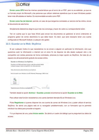 Alfredo Rico – RicoSoft 2011- Curso Experto Word 2010 Página 302
Enviar como XPS tiene las mismas características que el envío de un PDF, pero no es estándar, ya que es
un formato propio de Microsoft y las personas que utilicen sistemas operativos que no sean Windows pueden
tener más dificultades en leerlos. Es recomendable enviarlo como PDF.
Enviar como fax de Internet, permite, en caso de que tengamos contratado un servicio de fax online, enviar
el documento de esta forma.
Simplemente deberemos elegir la que más nos convenga y hacer clic sobre su correspondiente botón.
Ten en cuenta que lo que hace Word para enviar los documentos es gestionar el envío ordenando al
programa gestor de correo electrónico lo que debe hacer. Es decir, que será necesario tener una cuenta
configurada en Microsoft Outlook o cualquier otro gestor.
22.3. Guardar en la Web: SkyDrive
Si por cualquier motivo lo que necesitamos no es enviar a alguien en particular la información, sino que
queremos subir la información a internet con el único fin de disponer de ella desde cualquier sitio o de
compartirlo con ciertas personas de forma controlada, entonces la mejor opción es SkyDrive. Se trata de un
espacio de almacenamiento gratuito de acceso online.
También desde la opción Archivo > Guardar y enviar encontramos la opción Guardar en la Web.
Para utilizar esta función necesitamos una cuenta (también llamada ID) en Windows Live.
Pulsa Registrarse si quieres disponer de una cuenta de correo de Windows Live y poder utilizar el servicio
SkyDrive. Se abrirá una página web en tu navegador predeterminado, con un formulario que te permitirá
introducir tus datos para proceder al registro.
Y si ya dispones de una, pulsa Iniciar sesión. Se abrirá un cuadro de diálogo que te preguntará tus datos de
acceso.
 