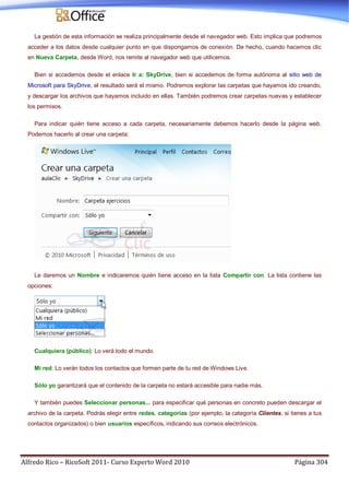 Alfredo Rico – RicoSoft 2011- Curso Experto Word 2010 Página 304
La gestión de esta información se realiza principalmente desde el navegador web. Esto implica que podremos
acceder a los datos desde cualquier punto en que dispongamos de conexión. De hecho, cuando hacemos clic
en Nueva Carpeta, desde Word, nos remite al navegador web que utilicemos.
Bien si accedemos desde el enlace Ir a: SkyDrive, bien si accedemos de forma autónoma al sitio web de
Microsoft para SkyDrive, el resultado será el mismo. Podremos explorar las carpetas que hayamos ido creando,
y descargar los archivos que hayamos incluido en ellas. También podremos crear carpetas nuevas y establecer
los permisos.
Para indicar quién tiene acceso a cada carpeta, necesariamente debemos hacerlo desde la página web.
Podemos hacerlo al crear una carpeta:
Le daremos un Nombre e indicaremos quién tiene acceso en la lista Compartir con. La lista contiene las
opciones:
Cualquiera (público): Lo verá todo el mundo.
Mi red: Lo verán todos los contactos que formen parte de tu red de Windows Live.
Sólo yo garantizará que el contenido de la carpeta no estará accesible para nadie más.
Y también puedes Seleccionar personas... para especificar qué personas en concreto pueden descargar el
archivo de la carpeta. Podrás elegir entre redes, categorías (por ejemplo, la categoría Clientes, si tienes a tus
contactos organizados) o bien usuarios específicos, indicando sus correos electrónicos.
 