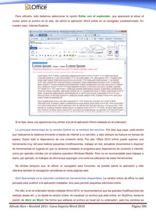 Alfredo Rico – RicoSoft 2011- Curso Experto Word 2010 Página 306
Para utilizarlo, sólo debemos seleccionar la opción Editar con el explorador, que aparecerá al situar el
cursor sobre el archivo en la web. Se abrirá la aplicación Word online en el navegador predeterminado. En
nuestro caso, Internet Explorer.
Si te fijas, tiene una apariencia muy similar a la de la aplicación Word instalada en el ordenador.
La principal desventaja de la versión Online es la lentitud del servicio. Por bien que vaya, cada acción
que realizamos la estamos enviando a través de internet a un servidor, y esto siempre se traduce en tiempo de
espera. Sobre todo si disponemos de una conexión lenta. Por ello, Office 2010 online puede suponer una
herramienta muy útil para realizar pequeñas modificaciones, trabajar en red, actualizar documentos o disponer
de herramientas en lugares en que no tenemos instalado el programa pero disponemos de conexión a internet,
como por ejemplo móviles con el sistema operativo Windows Mobile. Pero no es recomendable para trabajar a
diario, por ejemplo, en trabajos de oficina que supongan una continua utilización de estas herramientas.
No olvides tampoco que, al utilizar un navegador para funcionar, es posible sature la aplicación y esto
ralentice también la navegación simultánea en otras páginas web.
Otra desventaja es la reducida cantidad de herramientas disponibles. La versión online de office no está
pensada para sustituir a la aplicación instalable, sino para permitir pequeñas ediciones online.
Por ello, si en el ordenador tienes instalado Word 2010, te recomendamos que las grandes modificaciones las
realices desde ahí, y no desde la versión online. Al visualizar un archivo que está online, en SkyDrive, tienes la
opción de Abrir en Word. De forma que editarás el archivo en local (en tu ordenador), pero los cambios se
 