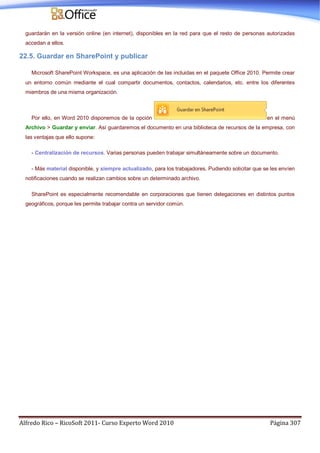 Alfredo Rico – RicoSoft 2011- Curso Experto Word 2010 Página 307
guardarán en la versión online (en internet), disponibles en la red para que el resto de personas autorizadas
accedan a ellos.
22.5. Guardar en SharePoint y publicar
Microsoft SharePoint Workspace, es una aplicación de las incluidas en el paquete Office 2010. Permite crear
un entorno común mediante el cual compartir documentos, contactos, calendarios, etc. entre los diferentes
miembros de una misma organización.
Por ello, en Word 2010 disponemos de la opción en el menú
Archivo > Guardar y enviar. Así guardaremos el documento en una biblioteca de recursos de la empresa, con
las ventajas que ello supone:
- Centralización de recursos. Varias personas pueden trabajar simultáneamente sobre un documento.
- Más material disponible, y siempre actualizado, para los trabajadores. Pudiendo solicitar que se les envíen
notificaciones cuando se realizan cambios sobre un determinado archivo.
SharePoint es especialmente recomendable en corporaciones que tienen delegaciones en distintos puntos
geográficos, porque les permite trabajar contra un servidor común.
 
