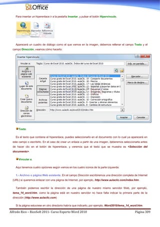 Alfredo Rico – RicoSoft 2011- Curso Experto Word 2010 Página 309
Para insertar un hiperenlace ir a la pestaña Insertar, y pulsar el botón Hipervínculo.
Aparecerá un cuadro de diálogo como el que vemos en la imagen, debemos rellenar el campo Texto y el
campo Dirección, veamos cómo hacerlo:
Texto.
Es el texto que contiene el hiperenlace, puedes seleccionarlo en el documento con lo cual ya aparecerá en
este campo o escribirlo. En el caso de crear un enlace a partir de una imagen, deberemos seleccionarla antes
de hacer clic en el botón de hiperenlace, y veremos que el texto que se muestra es <Selección del
documento>.
Vincular a.
Aquí tenemos cuatro opciones según vemos en los cuatro iconos de la parte izquierda:
1.- Archivo o página Web existente. En el campo Dirección escribiremos una dirección completa de Internet
(URL) si queremos enlazar con una página de Internet, por ejemplo, http://www.aulaclic.com/index.htm .
También podemos escribir la dirección de una página de nuestro mismo servidor Web, por ejemplo,
tema_14_word.htm, como la página está en nuestro servidor no hace falta indicar la primera parte de la
dirección (http://www.aulaclic.com)
Si la página estuviese en otro directorio habría que indicarlo, por ejemplo, Word2010/tema_14_word.htm.
 