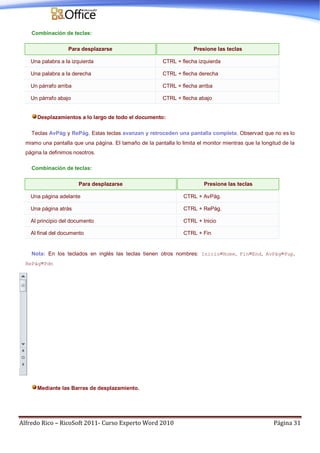 Alfredo Rico – RicoSoft 2011- Curso Experto Word 2010 Página 31
Combinación de teclas:
Para desplazarse Presione las teclas
Una palabra a la izquierda CTRL + flecha izquierda
Una palabra a la derecha CTRL + flecha derecha
Un párrafo arriba CTRL + flecha arriba
Un párrafo abajo CTRL + flecha abajo
Desplazamientos a lo largo de todo el documento:
Teclas AvPág y RePág. Estas teclas avanzan y retroceden una pantalla completa. Observad que no es lo
mismo una pantalla que una página. El tamaño de la pantalla lo limita el monitor mientras que la longitud de la
página la definimos nosotros.
Combinación de teclas:
Para desplazarse Presione las teclas
Una página adelante CTRL + AvPág.
Una página atrás CTRL + RePág.
Al principio del documento CTRL + Inicio
Al final del documento CTRL + Fin
Nota: En los teclados en inglés las teclas tienen otros nombres: Inicio=Home, Fin=End, AvPág=Pup,
RePág=Pdn
Mediante las Barras de desplazamiento.
 
