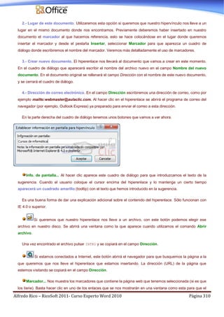 Alfredo Rico – RicoSoft 2011- Curso Experto Word 2010 Página 310
2.- Lugar de este documento. Utilizaremos esta opción si queremos que nuestro hipervínculo nos lleve a un
lugar en el mismo documento donde nos encontramos. Previamente deberemos haber insertado en nuestro
documento el marcador al que hacemos referencia, esto se hace colocándose en el lugar donde queremos
insertar el marcador y desde el pestaña Insertar, seleccionar Marcador para que aparezca un cuadro de
diálogo donde escribiremos el nombre del marcador. Veremos más detalladamente el uso de marcadores.
3.- Crear nuevo documento. El hiperenlace nos llevará al documento que vamos a crear en este momento.
En el cuadro de diálogo que aparecerá escribir el nombre del archivo nuevo en el campo Nombre del nuevo
documento. En el documento original se rellenará el campo Dirección con el nombre de este nuevo documento,
y se cerrará el cuadro de diálogo.
4.- Dirección de correo electrónico. En el campo Dirección escribiremos una dirección de correo, como por
ejemplo mailto:webmaster@aulaclic.com. Al hacer clic en el hiperenlace se abrirá el programa de correo del
navegador (por ejemplo, Outlook Express) ya preparado para enviar el correo a esta dirección.
En la parte derecha del cuadro de diálogo tenemos unos botones que vamos a ver ahora.
Info. de pantalla... Al hacer clic aparece este cuadro de diálogo para que introduzcamos el texto de la
sugerencia. Cuando el usuario coloque el cursor encima del hiperenlace y lo mantenga un cierto tiempo
aparecerá un cuadrado amarillo (tooltip) con el texto que hemos introducido en la sugerencia.
Es una buena forma de dar una explicación adicional sobre el contenido del hiperenlace. Sólo funcionan con
IE 4.0 o superior.
Si queremos que nuestro hiperenlace nos lleve a un archivo, con este botón podemos elegir ese
archivo en nuestro disco. Se abrirá una ventana como la que aparece cuando utilizamos el comando Abrir
archivo.
Una vez encontrado el archivo pulsar INTRO y se copiará en el campo Dirección.
Si estamos conectados a Internet, este botón abrirá el navegador para que busquemos la página a la
que queremos que nos lleve el hiperenlace que estamos insertando. La dirección (URL) de la página que
estemos visitando se copiará en el campo Dirección.
Marcador... Nos muestra los marcadores que contiene la página web que tenemos seleccionada (si es que
los tiene). Basta hacer clic en uno de los enlaces que se nos mostrarán en una ventana como esta para que el
 