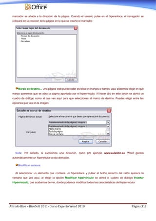 Alfredo Rico – RicoSoft 2011- Curso Experto Word 2010 Página 311
marcador se añada a la dirección de la página. Cuando el usuario pulse en el hiperenlace, el navegador se
colocará en la posición de la página en la que se insertó el marcador.
Marco de destino... Una página web puede estar dividida en marcos o frames, aquí podemos elegir en qué
marco queremos que se abra la página apuntada por el hipervínculo. Al hacer clic en este botón se abrirá un
cuadro de diálogo como el que ves aquí para que selecciones el marco de destino. Puedes elegir entre las
opciones que ves en la imagen.
Nota: Por defecto, si escribimos una dirección, como por ejemplo www.aulaClic.es, Word genera
automáticamente un hiperenlace a esa dirección.
Modificar enlaces:
Al seleccionar un elemento que contiene un hiperenlace y pulsar el botón derecho del ratón aparece la
ventana que ves aquí, al elegir la opción Modificar hipervínculo se abrirá el cuadro de diálogo Insertar
Hipervínculo, que acabamos de ver, donde podemos modificar todas las características del hipervínculo.
 