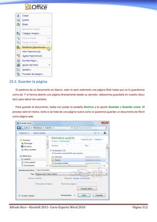 Alfredo Rico – RicoSoft 2011- Curso Experto Word 2010 Página 312
23.3. Guardar la página
Si partimos de un documento en blanco, este no será realmente una página Web hasta que no lo guardemos
como tal. Y si hemos abierto una página directamente desde su servidor, deberemos guardarla en nuestro disco
duro para salvar los cambios.
Para guardar el documento, basta con pulsar la pestaña Archivo y la opción Guardar o Guardar como. El
proceso será el mismo, tanto si se trata de una página nueva como si queremos guardar un documento de Word
como página web.
 