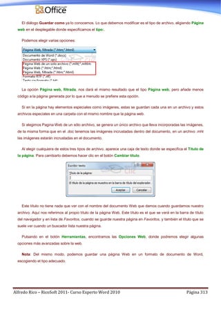 Alfredo Rico – RicoSoft 2011- Curso Experto Word 2010 Página 313
El diálogo Guardar como ya lo conocemos. Lo que debemos modificar es el tipo de archivo, eligiendo Página
web en el desplegable donde especificamos el tipo:.
Podemos elegir varias opciones:
La opción Página web, filtrada, nos dará el mismo resultado que el tipo Página web, pero añade menos
código a la página generada por lo que a menudo se prefiere esta opción.
Si en la página hay elementos especiales como imágenes, estas se guardan cada una en un archivo y estos
archivos especiales en una carpeta con el mismo nombre que la página web.
Si elegimos Pagina Web de un sólo archiivo, se genera un único archivo que lleva incorporadas las imágenes,
de la misma forma que en el .doc tenemos las imágenes incrustadas dentro del documento, en un archivo .mht
las imágenes estarán incrustadas en el documento.
Al elegir cualquiera de estos tres tipos de archivo, aparece una caja de texto donde se especifica el Título de
la página. Para cambiarlo debemos hacer clic en el botón Cambiar título.
Este título no tiene nada que ver con el nombre del documento Web que damos cuando guardamos nuestro
archivo. Aquí nos referimos al propio título de la página Web. Este título es el que se verá en la barra de título
del navegador y en lista de Favoritos, cuando se guarde nuestra página en Favoritos, y también el título que se
suele ver cuando un buscador lista nuestra página.
Pulsando en el botón Herramientas, encontramos las Opciones Web, donde podremos elegir algunas
opciones más avanzadas sobre la web.
Nota: Del mismo modo, podemos guardar una página Web en un formato de documento de Word,
escogiendo el tipo adecuado.
 