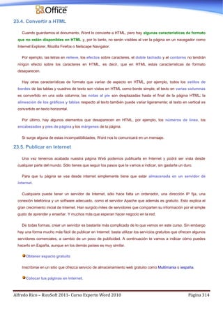 Alfredo Rico – RicoSoft 2011- Curso Experto Word 2010 Página 314
23.4. Convertir a HTML
Cuando guardamos el documento, Word lo convierte a HTML, pero hay algunas características de formato
que no están disponibles en HTML y, por lo tanto, no serán visibles al ver la página en un navegador como
Internet Explorer, Mozilla Firefox o Netscape Navigator.
Por ejemplo, las letras en relieve, los efectos sobre caracteres, el doble tachado y el contorno no tendrán
ningún efecto sobre los caracteres en HTML, es decir, que en HTML estas características de formato
desaparecen.
Hay otras características de formato que varían de aspecto en HTML, por ejemplo, todos los estilos de
bordes de las tablas y cuadros de texto son vistos en HTML como borde simple; el texto en varias columnas
es convertido en una sola columna; las notas al pie son desplazadas hasta el final de la página HTML; la
alineación de los gráficos y tablas respecto al texto también puede variar ligeramente; el texto en vertical es
convertido en texto horizontal.
Por último, hay algunos elementos que desaparecen en HTML, por ejemplo, los números de línea, los
encabezados y pies de página y los márgenes de la página.
Si surge alguna de estas incompatibilidades, Word nos lo comunicará en un mensaje.
23.5. Publicar en Internet
Una vez tenemos acabada nuestra página Web podemos publicarla en Internet y podrá ser vista desde
cualquier parte del mundo. Sólo tienes que seguir los pasos que te vamos a indicar, sin gastarte un duro.
Para que tu página se vea desde internet simplemente tiene que estar almacenada en un servidor de
internet.
Cualquiera puede tener un servidor de Internet, sólo hace falta un ordenador, una dirección IP fija, una
conexión telefónica y un software adecuado, como el servidor Apache que además es gratuito. Esto explica el
gran crecimiento inicial de Internet. Han surgido miles de servidores que comparten su información por el simple
gusto de aprender y enseñar. Y muchos más que esperan hacer negocio en la red.
De todas formas, crear un servidor es bastante más complicado de lo que vemos en este curso. Sin embargo
hay una forma mucho más fácil de publicar en Internet: basta utilizar los servicios gratuitos que ofrecen algunos
servidores comerciales, a cambio de un poco de publicidad. A continuación te vamos a indicar cómo puedes
hacerlo en España, aunque en los demás países es muy similar.
Obtener espacio gratuito
Inscribirse en un sitio que ofrezca servicio de almacenamiento web gratuito como Multimania o iespaña.
Colocar tus páginas en internet.
 