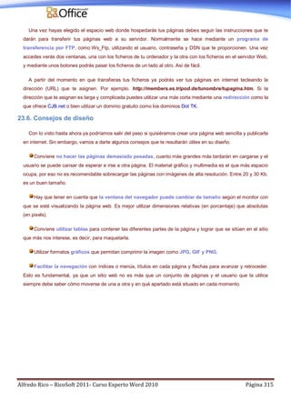 Alfredo Rico – RicoSoft 2011- Curso Experto Word 2010 Página 315
Una vez hayas elegido el espacio web donde hospedarás tus páginas debes seguir las instrucciones que te
darán para transferir tus páginas web a su servidor. Normalmente se hace mediante un programa de
transferencia por FTP, como Ws_Ftp, utilizando el usuario, contraseña y DSN que te proporcionen. Una vez
accedes verás dos ventanas, una con los ficheros de tu ordenador y la otra con los ficheros en el servidor Web,
y mediante unos botones podrás pasar los ficheros de un lado al otro. Así de fácil.
A partir del momento en que transfieras tus ficheros ya podrás ver tus páginas en internet tecleando la
dirección (URL) que te asignen. Por ejemplo. http://members.es.tripod.de/tunombre/tupagina.htm. Si la
dirección que te asignan es larga y complicada puedes utilizar una más corta mediante una redirección como la
que ofrece CJB.net o bien utilizar un dominio gratuito como los dominios Dot TK.
23.6. Consejos de diseño
Con lo visto hasta ahora ya podríamos salir del paso si quisiéramos crear una página web sencilla y publicarla
en internet. Sin embargo, vamos a darte algunos consejos que te resultarán útiles en su diseño.
Conviene no hacer las páginas demasiado pesadas, cuanto más grandes más tardarán en cargarse y el
usuario se puede cansar de esperar e irse a otra página. El material gráfico y multimedia es el que más espacio
ocupa, por eso no es recomendable sobrecargar las páginas con imágenes de alta resolución. Entre 20 y 30 Kb.
es un buen tamaño.
Hay que tener en cuenta que la ventana del navegador puede cambiar de tamaño según el monitor con
que se esté visualizando la página web. Es mejor utilizar dimensiones relativas (en porcentaje) que absolutas
(en pixels).
Conviene utilizar tablas para contener las diferentes partes de la página y lograr que se sitúen en el sitio
que más nos interese, es decir, para maquetarla.
Utilizar formatos gráficos que permitan comprimir la imagen como JPG, GIF y PNG.
Facilitar la navegación con índices o menús, títulos en cada página y flechas para avanzar y retroceder.
Esto es fundamental, ya que un sitio web no es más que un conjunto de páginas y el usuario que la utilice
siempre debe saber cómo moverse de una a otra y en qué apartado está situado en cada momento.
 
