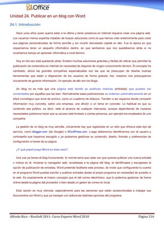 Alfredo Rico – RicoSoft 2011- Curso Experto Word 2010 Página 316
Unidad 24. Publicar en un blog con Word
24.1. Introducción
Hace unos años quien quería estar a la última y tener presencia en internet requería crear una página web.
Los usuarios menos expertos trataban de buscar soluciones como la que hemos visto anteriormente para crear
sus páginas personalizadas de forma sencilla y sin invertir demasiado capital en ello. Fue la época en que
requeríamos tener un pequeño informático dentro, en que sentíamos que nos quedábamos atrás si no
invertíamos tiempo en aprender informática a nivel técnico.
Hoy en día eso está quedando atrás. Existen muchas soluciones gratuitas y fáciles de utilizar que permiten la
publicación de contenidos en internet sin necesidad de disponer de ningún conocimiento técnico. El concepto ha
cambiado, ahora las grandes compañías especializadas son las que se preocupan de diseñar buenas
herramientas que están a disposición de los usuarios de forma gratuita. Así, nosotros nos preocupamos
únicamente de generar información. Un ejemplo de ello son los blogs.
Un blog no es más que una página web donde se publican noticias (entradas) que pueden ser
comentadas por aquellos que las leen. Normalmente estas publicaciones se ordenan automáticamente en un
árbol cronológico que sirve de archivo, como un cuaderno de bitácora. Tienden a ser espacios donde compartir
información muy concreta, sobre una empresa, una afición o un tema en concreto. Lo habitual es que su
contenido sea público, es decir, esté al alcance de cualquier internauta, aunque dependiendo de nuestras
necesidades podremos hacer que su acceso esté limitado a ciertas personas, por ejemplo los empleados de una
compañía.
La gestión de un blog es muy sencilla, únicamente hay que registrarse en un sitio que ofrezca este tipo de
servicio, como blogger.com (de Google) o WordPress.com. Luego deberemos identificarnos con el usuario y
contraseña que hayamos escogido y ya podremos gestionar su contenido, diseño, formato y preferencias de
configuración a través de su página.
¿Y qué papel juega Word en todo esto?
Una vez ya tienes el blog funcionando, lo normal sería que cada vez que quieras publicar una nueva entrada
o noticia en él, iniciaras tu navegador web, accedieses a la página del blog, te identificases y escogieses la
opción de publicación de entradas. Word pretende facilitarte este proceso, de modo que configurando tu cuenta
en el programa Word puedas escribir y publicar entradas desde el propio programa sin necesidad de acceder a
la web. Es exactamente el mismo concepto que el del correo electrónico, que lo podemos gestionar de forma
online desde la página del proveedor o bien desde un gestor de correo en local.
Esta opción es muy cómoda, especialmente para las personas que están acostumbradas a trabajar sus
documentos con Word y que ya manejan con soltura las distintas opciones del programa.
 