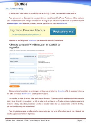 Alfredo Rico – RicoSoft 2011- Curso Experto Word 2010 Página 317
24.2. Crear un blog
El primer paso, como hemos dicho, es disponer de un blog. Es decir, de un espacio donde publicar.
Para quienes aún no dispongan de uno, aprendremos a crearlo con WordPress. Podríamos utilizar cualquier
otro, pero hemos escogido este por ser el servicio de blogs al que está asociado Microsoft. Su portal en español
es es.wordpress.com. Debemos acceder y pulsar el botón que nos invita a registrarnos.
Veremos un sencillo y breve formulario que deberemos rellenar correctamente.
Básicamente se te solicitará el nombre para el blog, que constituirá la dirección URL de acceso al mismo y
los datos básicos de identificación para tu posterior acceso.
La dirección no debe de existir, debe ser única en el mundo. Observa que junto a ella se dibujará un aspa de
color rojo si el nombre no es válido y un tick de color verde si sí que lo es. Prueba nombres hasta conseguir una
dirección válida y recuerda que debe ser sencilla de recordar y debe dar una idea clara del contenido del blog.
De esta forma conseguirás más lectores.
Para el resto de campos, sencillamente lee los consejos que hay junto al formulario, que te irán indicando los
detalles y posibles errores en el proceso.
 