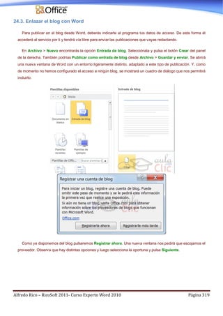 Alfredo Rico – RicoSoft 2011- Curso Experto Word 2010 Página 319
24.3. Enlazar el blog con Word
Para publicar en el blog desde Word, deberás indicarle al programa tus datos de acceso. De esta forma él
accederá al servicio por ti y tendrá vía libre para enviar las publicaciones que vayas redactando.
En Archivo > Nuevo encontrarás la opción Entrada de blog. Selecciónala y pulsa el botón Crear del panel
de la derecha. También podrías Publicar como entrada de blog desde Archivo > Guardar y enviar. Se abrirá
una nueva ventana de Word con un entorno ligeramente distinto, adaptado a este tipo de publicación. Y, como
de momento no hemos configurado el acceso a ningún blog, se mostrará un cuadro de diálogo que nos permitirá
incluirlo.
Como ya disponemos del blog pulsaremos Registrar ahora. Una nueva ventana nos pedirá que escojamos el
proveedor. Observa que hay distintas opciones y luego selecciona la oportuna y pulsa Siguiente.
 