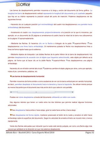 Alfredo Rico – RicoSoft 2011- Curso Experto Word 2010 Página 32
Las barras de desplazamiento permiten movernos a lo largo y ancho del documento de forma gráfica. La
longitud de barra de desplazamiento vertical representa la longitud del documento y el cuadrado pequeño
que hay en su interior representa la posición actual del punto de inserción. Podemos desplazarnos de las
siguientes formas:
- Haciendo clic en cualquier posición por encima/debajo del cuadro nos desplazaremos una pantalla hacia
arriba/debajo del documento.
- Arrastrando el cuadro nos desplazaremos proporcionalmente a la posición en la que lo movamos, por
ejemplo, en un documento de 20 páginas si arrastramos el cuadro hacia la mitad de la barra nos colocaremos
en la página 10 aproximadamente.
- Mediante las flechas. Si hacemos clic en la flecha o triángulo de la parte superior/inferior nos
desplazaremos una línea hacia arriba/abajo. Si mantenemos pulsada la flecha nos desplazaremos línea a
línea de forma rápida hasta que la soltemos.
- Mediante objetos de búsqueda. Las dobles flechas de la parte inferior de la barra de desplazamiento nos
permiten desplazarnos de acuerdo con el objeto que hayamos seleccionado, este objeto por defecto es la
página, de forma que al hacer clic en la doble flecha superior/inferior nos desplazaremos una página
arriba/abajo.
Haciendo clic en el botón central del círculo podemos cambiar el objeto página por otros, como por ejemplo,
notas al pie, comentarios, palabras, etc.
Las barras de desplazamiento horizontal.
Permiten movernos de forma similar a como acabamos de ver con la barra vertical pero en sentido horizontal,
es decir, permiten desplazar el documento hacia la derecha y hacia la izquierda. Se utilizan menos porque
es menos frecuente que el documento sea más ancho de lo que cabe en una pantalla.
Puedes ver cómo desplazarse a través del documento utilizando un ratón con rueda .
Hay algunos ratones que tienen un rueda entre los dos botones que permite realizar algunas funciones
adicionales:
Para desplazarse hacia arriba o hacia abajo, girar la rueda hacia arriba o hacia abajo.
Para desplazarse de forma rápida, mantener presionado el botón de la rueda y arrastrar el ratón hacia
arriba/abajo sobre la superfície del documento. Según la velocidad de arrastre el texto se moverá más o menos
rápidamente.
Verás dos flechas atenuadas que indicarán que la rueda está siendo pulsada, así como una flecha algo más
oscura que señalará en la dirección en que nos estemos desplazando.
 