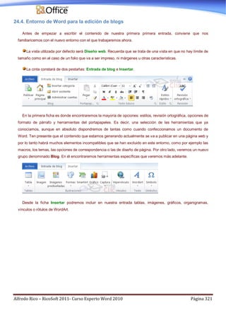 Alfredo Rico – RicoSoft 2011- Curso Experto Word 2010 Página 321
24.4. Entorno de Word para la edición de blogs
Antes de empezar a escribir el contenido de nuestra primera primera entrada, conviene que nos
familiaricemos con el nuevo entorno con el que trabajaremos ahora.
La vista utilizada por defecto será Diseño web. Recuerda que se trata de una vista en que no hay límite de
tamaño como en el caso de un folio que va a ser impreso, ni márgenes u otras características.
La cinta constará de dos pestañas: Entrada de blog e Insertar.
En la primera ficha es donde encontraremos la mayoría de opciones: estilos, revisión ortográfica, opciones de
formato de párrafo y herramientas del portapapeles. Es decir, una selección de las herramientas que ya
conocíamos, aunque en absoluto dispondremos de tantas como cuando confeccionamos un documento de
Word. Ten presente que el contenido que estamos generando actualmente se va a publicar en una página web y
por lo tanto habrá muchos elementos incompatibles que se han excluido en este entorno, como por ejemplo las
macros, los temas, las opciones de correspondencia o las de diseño de página. Por otro lado, veremos un nuevo
grupo denominado Blog. En él encontraremos herramientas específicas que veremos más adelante.
Desde la ficha Insertar podremos incluir en nuestra entrada tablas, imágenes, gráficos, organigramas,
vínculos o rótulos de WordArt.
 