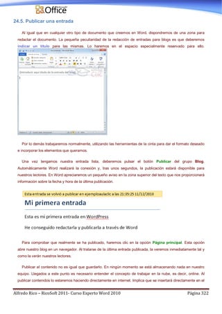 Alfredo Rico – RicoSoft 2011- Curso Experto Word 2010 Página 322
24.5. Publicar una entrada
Al igual que en cualquier otro tipo de documento que creemos en Word, dispondremos de una zona para
redactar el documento. La pequeña peculiaridad de la redacción de entradas para blogs es que deberemos
indicar un título para las mismas. Lo haremos en el espacio especialmente reservado para ello.
Por lo demás trabajaremos normalmente, utilizando las herramientas de la cinta para dar el formato deseado
e incorporar los elementos que queramos.
Una vez tengamos nuestra entrada lista, deberemos pulsar el botón Publicar del grupo Blog.
Automáticamente Word realizará la conexión y, tras unos segundos, la publicación estará disponible para
nuestros lectores. En Word apreciaremos un pequeño aviso en la zona superior del texto que nos proporcionará
información sobre la fecha y hora de la última publicación.
Para comprobar que realmente se ha publicado, haremos clic en la opción Página principal. Esta opción
abre nuestro blog en un navegador. Al tratarse de la última entrada publicada, la veremos inmediatamente tal y
como la verán nuestros lectores.
Publicar el contenido no es igual que guardarlo. En ningún momento se está almacenando nada en nuestro
equipo. Llegados a este punto es necesario entender el concepto de trabajar en la nube, es decir, online. Al
publicar contenidos lo estaremos haciendo directamente en internet. Implica que se insertará directamente en el
 