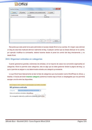 Alfredo Rico – RicoSoft 2011- Curso Experto Word 2010 Página 324
Recuerda que este panel sirve para administrar el acceso desde Word a tus cuentas. En ningún caso eliminar
un blog de esta lista implicará eliminar realmente el blog. Cualquier cambio que se desee efectuar en la cuenta,
por ejemplo modificar la contraseña, deberá hacerse desde el panel de control del blog directamente, y no
desde Word.
24.8. Organizar entradas en categorías
Cuando generamos grandes volúmenes de entradas, en la mayoría de casos nos convendrá organizarlas en
categorías. Word no permite crear categorías, esto es algo que se debe gestionar desde la página del blog. Lo
que sí permite es asignar a una determinada entrada una categoría ya existente.
Lo que Word hace básicamente es leer la lista de categorías que el proveedor (como WordPress) le ofrece, y
listarlas. A través del botón Insertar categoría podremos mostrar bajo el título un desplegable que nos permitirá
escoger una de entre las disponibles.
 