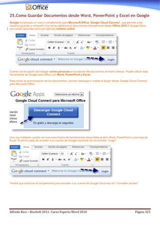 Alfredo Rico – RicoSoft 2011- Curso Experto Word 2010 Página 325
25.Como Guardar Documentos desde Word, PowerPoint y Excel en Google
Google ha lanzado un nuevo complemento para Microsoft Office, Google Cloud Connect , que permite a los
usuarios guardar y compartir (via correo electronico) documentos directamente desde Office 2010 A Google Docs
con varias opciones como por ejemplo editarlo online.
Cuenta con la opción de trabajar varias personas en la edición del documento al mismo tiempo. Puede utilizar esta
herramienta de Google para Office con Word, PowerPoint y Excel.
Para iniciar la sincronización de los documentos, primero descarga e instala el plugin desde Google Cloud Connect
para Microsoft Office .
Una vez instalado, puede ver una nueva barra de herramientas disponibles al abrir Word, PowerPoint o una hoja de
Excel. El primer paso es acceder a su cuenta de Google haciendo clic en el botón "Login".
Tendrá que autorizar el complemento para acceder a su cuenta de Google Docs.haz clic "conceder acceso"
 