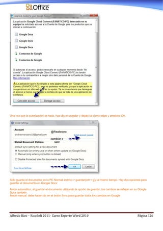 Alfredo Rico – RicoSoft 2011- Curso Experto Word 2010 Página 326
Una vez que la autorización se hace, haz clic en aceptar y déjalo tal como estas y presiona OK.
Solo guarda el documento en tu PC Normal archivo > guardar(crtl + g)y al mismo tiempo. Hay dos opciones para
guardar el documento en Google Docs:
Modo automático, al guardar el documento utilizando la opción de guardar, los cambios se reflejan en su Google
Docs también.
Modo manual, debe hacer clic en el botón Sync para guardar todos los cambios en Google
 