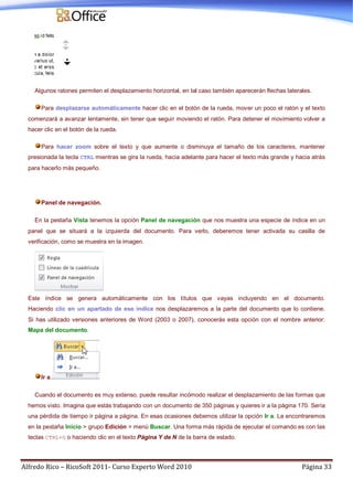 Alfredo Rico – RicoSoft 2011- Curso Experto Word 2010 Página 33
Algunos ratones permiten el desplazamiento horizontal, en tal caso también aparecerán flechas laterales.
Para desplazarse automáticamente hacer clic en el botón de la rueda, mover un poco el ratón y el texto
comenzará a avanzar lentamente, sin tener que seguir moviendo el ratón. Para detener el movimiento volver a
hacer clic en el botón de la rueda.
Para hacer zoom sobre el texto y que aumente o disminuya el tamaño de los caracteres, mantener
presionada la tecla CTRL mientras se gira la rueda, hacia adelante para hacer el texto más grande y hacia atrás
para hacerlo más pequeño.
Panel de navegación.
En la pestaña Vista tenemos la opción Panel de navegación que nos muestra una especie de índice en un
panel que se situará a la izquierda del documento. Para verlo, deberemos tener activada su casilla de
verificación, como se muestra en la imagen.
Este índice se genera automáticamente con los títulos que vayas incluyendo en el documento.
Haciendo clic en un apartado de ese índice nos desplazaremos a la parte del documento que lo contiene.
Si has utilizado versiones anteriores de Word (2003 o 2007), conocerás esta opción con el nombre anterior:
Mapa del documento.
Ir a.
Cuando el documento es muy extenso, puede resultar incómodo realizar el desplazamiento de las formas que
hemos visto. Imagina que estás trabajando con un documento de 350 páginas y quieres ir a la página 170. Sería
una pérdida de tiempo ir página a página. En esas ocasiones debemos utilizar la opción Ir a. La encontraremos
en la pestaña Inicio > grupo Edición > menú Buscar. Una forma más rápida de ejecutar el comando es con las
teclas CTRL+G o haciendo clic en el texto Página Y de N de la barra de estado.
 