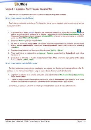 Alfredo Rico – RicoSoft 2011- Curso Experto Word 2010 Página 333
Unidad 1. Ejercicio: Abrir y cerrar documentos
Vamos a abrir un documento de dos modos distintos: desde Word y desde Windows.
Abrir documento desde Word
Es el más conveniente si ya teníamos Word abierto o bien si hemos trabajado recientemente con el archivo
que queremos abrir.
1. Si no tienes Word abierto, ábrelo. Recuerda que para abrirlo debes hacer clic en el botón Inicio que
está en la esquina inferior izquierda de la pantalla y seleccionar la opción Todos los programas. En la
lista que se ha desplegado, busca la carpeta Microsoft Office y haz clic en ella para mostrar su contenido.
Luego haz clic en Microsoft Word 2010.
2. Selecciona Archivo y escoge la opción Abrir.
3. Se abrirá el cuadro de diálogo Abrir. En él debes localizar el documento que guardaste en el ejercicio
anterior, llamado Deslumbrado. Está situado en Mis documentos. Selecciónalo haciendo clic sobre él y
pulsa Abrir.
4. Observa que ya has abierto el documento. Ciérralo desde Archivo > Cerrar.
5. Ahora lo abrirás de un modo distinto, en Archivo > Reciente busca el archivo Deslumbrado en la lista y
haz clic en él.
6. El resultado es el mismo, se muestra el documento en Word. Ahora cerraremos el programa con las teclas
ALT+F4 o desde Archivo > Salir.
Abrir documento desde Windows
También puede ocurrir que estemos visualizando una carpeta con distintos archivos guardados en ella. En
ese caso no nos interesará abrir Word y luego el archivo desde allí, sino hacerlo directamente.
1. Lo primero es situarse en la carpeta. En nuestro caso accederemos a Mis documentos (o Documentos)
desde el menú Inicio.
2. Cuando se abra la ventana y se muestren los archivos, localiza Deslumbrado y haz doble clic en él. Fíjate
que su icono contiene el logo de Word. Se iniciará el programa y se mostrará el documento.
Cierra Word, si lo deseas, utilizando el método que más cómodo te resulte de los que hemos visto.
 