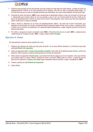 Alfredo Rico – RicoSoft 2011- Curso Experto Word 2010 Página 335
1. Partimos del supuesto que el documento que has creado en este ejercicio está abierto. Localiza la barra de
desplazamiento vertical, en la zona derecha de la ventana. Haz clic en ella y arrástrala hasta abajo. Lo
normal será que ya no veas en pantalla el texto que introdujiste, sino que verás dibujado el final de la hoja.
2. Aumenta el zoom al máximo (500%) bien arrastrando el deslizador inferior o bien con el botón en forma de
+. Apreciarás que el texto ahora se ve muy grande y que no se ve el ancho total de la hoja. Fíjate en la
barra de desplazamiento vertical, la barra se ha hecho más pequeña, esto indica que hay más superficie
sobre oculta que no cabe en pantalla.
3. Ahora, centra tu atención en la barra de desplazamiento inferior. Se trata de la barra horizontal, que
desplaza el documento a lo ancho. Arrástrala hacia la derecha hasta el final, poco a poco, y observa cómo
el texto con tu nombre va quedando a la izquierda hasta desaparecer. Luego, regresa al punto inicial (a la
derecha del todo).
4. Por último, recupera el zoom al tamaño real (100%). Para ello haz clic en el valor 500% y selecciona la
casilla donde se muestra el valor 100%. Luego, pulsa el botón Aceptar.
Ejercicio 4: Vistas
En este ejercicio veremos cómo cambiar de vista.
1. Observa los botones de vista que hay junto al zoom, en la zona inferior derecha. Lo normal es que esté
activada Diseño de impresión.
2. Activa el siguiente botón, Lectura de pantalla completa. Para salir de él deberás pulsar Cerrar, arriba a la
derecha. Word volverá a mostrar el documento en la vista de impresión.
3. Ahora activa el siguiente, Diseño web. Los bordes de final de página ya no se muestran, sino que el texto
se muestra sobre un lienzo infinito. Cambia el zoom al mínimo (10%) para ver cómo, a pesar de que el
texto se ha reducido, el espacio de trabajo sigue ocupando toda la ventana. Luego, recupéralo al 100%.
4. Vuelve a activar la vista Diseño de impresión.
5. Cierra Word.
 