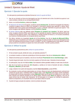Alfredo Rico – RicoSoft 2011- Curso Experto Word 2010 Página 337
Unidad 2. Ejercicio: Ayuda de Word
Ejercicio 1: Ejecutar la ayuda
En este ejercicio practicaremos distintas formas de iniciar la ayuda de Word.
1. Haz clic en el botón en forma de interrogante que hay a la derecha de la cinta. Se abrirá la ayuda en una
nueva ventana, ciérrala con su correspondiente botón.
2. Ahora, ve a la ficha Archivo y selecciona Ayuda.
3. Si dispones de internet en el equipo, prueba la opción Introducción. Se abrirá el navegador de internet y
mostrará la página oficial de Office con tutoriales e información práctica para aprender a utilizar Word.
Explórala tanto como quieras para familiarizarte un poco y entender realmente la ayuda que supone. Tras
cerrar la página web deberás regresar a la ficha Archivo y Ayuda.
4. Si tienes internet esta vez deberás pulsar Póngase en contacto con nosotros. Se abrirá, igual que
antes, la página oficial de Office, pero esta vez en su apartado de soporte. Explora las distintas formas de
contacto de que dispone (online, chat, telefónico) y navega durante al menos 5 o 10 minutos consultando
sus horarios y familiarizándote con el soporte técnico que ofrece.
5. Por último, también en el apartado Ayuda de la ficha Archivo, haz clic en Ayuda de Microsoft Office.
Observarás que el resultado es el mismo que conseguías al pulsar el botón en forma de interrogante de la
cinta. Son distintas formas de hacer lo mismo. La tecla F1 es otra. Probablemente la más rápida y cómoda,
porque podemos consultarla sin separar las manos del teclado. También puedes probarla.
Ejercicio 2: Utilizar la ayuda
En este ejercicio practicaremos cómo utilizar la ayuda de Word.
1. Si has cerrado la ayuda, ábrela de nuevo, por ejemplo pulsando F1.
2. La ventana muestra un índice de contenidos en forma de enlaces. Haz clic en Introducción a Word.
3. Observa los temas que se muestran y haz clic en el artículo Presentación de la vista Backstage. Léelo.
4. Cuando hayas terminado, haz clic en el icono superior en forma de casa. Volverás al menú principal.
5. A continuación, haz clic en la flecha Atrás. Se mostrará la última pantalla visitada, en este caso el artículo.
6. Haz clic en el icono que tiene dos AA dibujadas y cambia en el menú el tamaño de texto a Grande,
Pequeña y Mediana, por ese orden.
7. Luego, sitúate en el cuadro de búsqueda y escribe Crear documento y pulsa INTRO.
8. Se mostrarán muchos artículos relacionados con el tema. Mueve la barra de desplazamiento vertical de la
ventana de ayuda para ir viéndolos todos. Al llegar abajo, pulsa Siguiente para seguir viendo resultados.
Ve observando los temas propuestos y pulsa Siguiente hasta que la opción se muestre de un color claro.
Esto indicará que estamos situados en la última página. Recorre hacia Atrás las páginas y haz clic en
aquel artículo que te resulte más interesante. No te preocupes si no sigues con claridad la explicación,
estamos empezando y lo importante ahora es que sepas utilizar la ayuda.
9. Cuando te hayas cansado de explorar, cierra la ventana de ayuda.
 