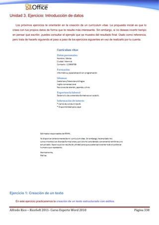 Alfredo Rico – RicoSoft 2011- Curso Experto Word 2010 Página 338
Unidad 3. Ejercicio: Introducción de datos
Los próximos ejercicios te orientarán en la creación de un currículum vitae. La propuesta inicial es que lo
crees con tus propios datos de forma que te resulte más interesante. Sin embargo, si no deseas invertir tiempo
en pensar qué escribir, puedes consultar el ejemplo que se muestra del resultado final. Úsalo como referencia,
pero trata de hacerlo siguiendo el paso a paso de los ejercicios siguientes en vez de realizarlo por tu cuenta.
Ejercicio 1: Creación de un texto
En este ejercicio practicaremos la creación de un texto estructurado con estilos.
 