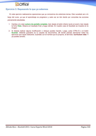 Alfredo Rico – RicoSoft 2011- Curso Experto Word 2010 Página 340
Ejercicio 3: Repasando lo que ya sabemos
En este ejercicio realizaremos operaciones que ya conocemos de anteriores temas. Esto sucederá así a lo
largo del curso, ya que el aprendizaje es progresivo y cada vez se irán dando por conocidas las acciones
previamente estudiadas.
1. Cambia a la vista Lectura de pantalla completa, bien desde el botón inferior (junto al zoom), bien desde
la ficha Vista. Observa el resultado final y luego ciérrala. En nuestro caso el resultado se muestra en la
imagen.
2. Si deseas realizar alguna modificación o retoque puedes hacerlo. Luego, pulsa CTRL+G o el botón
Guardar. Deberás guardarlo en tu carpeta de documentos, allí donde pienses almacenar todos los
ejercicios que vayas realizando. Guárdalo con el nombre que te propone, el del título: Currículum vitae. Y
ya puedes cerrarlo.
 