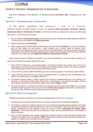 Alfredo Rico – RicoSoft 2011- Curso Experto Word 2010 Página 341
Unidad 3. Ejercicio: Desplazarse por el documento
Abre Word. Despliega la ficha Archivo y en Reciente escoge Currículum vitae. Trabajaremos con este
archivo.
Ejercicio 1: Desplazarse por el documento
En este ejercicio practicaremos cómo desplazarnos a través de un documento.
Queremos modificar los estilos Título 2, es decir, los apartados Datos personales, Formación, Idiomas,
Experiencia laboral e Información de interés. Lo haremos de modo que después de cada uno de ellos haya
dos puntos ( : ) que introduzcan los datos.
1. Haz clic después de Datos personales y escribe los dos puntos (recuerda que debes hacerlo con MAYÚS
+ tecla de punto). El resultado será Datos personales:.
2. Repite la operación para Formación.
3. Ahora, pulsa la tecla FLECHA ABAJO hasta situarte en la línea del título Idiomas. Si el punto de inserción
está al final, teclea los dos puntos y sigue bajando con la flecha hasta el próximo título.
Si el título es más largo que el anterior, como ocurre con los últimos títulos, el punto de inserción quedará a
mitad palabra y no al final. En tal caso deberás pulsar la tecla FIN para situarte al final de la línea. Repite la
operación con el resto de títulos (Experiencia laboral e Información de interés).
Ahora queremos incluir el teléfono de contacto en la carta de presentación, por si hay algún problema y se
extravía el currículum que puedan solicitarlo de nuevo.
1. Pulsa CTRL+Av Pág para ir a la siguiente página. Te situará al principio de la misma, pero no es eso lo
que buscamos, sino que queremos ir al final para incluir el teléfono bajo el nombre. Por lo tanto, pulsamos
CTRL+FIN que lleva el punto de inserción al final del documento.
2. Una vez al final, pulsamos MAYÚS+INTRO para crear un salto de página e introducimos nuestro teléfono.
3. Luego volvemos arriba del todo con la barra de desplazamiento. Lo podemos hacer arrastrándola hacia
arriba o con el botón para ir a la Página anterior .
4. Los botones Página anterior y Página siguiente de la barra de desplazamiento son muy cómodos. Sin
embargo, en documentos largos puede interesarnos ir rápidamente a una determinada página. Practica
cómo hacerlo haciendo clic en la barra de estado, sobre el texto Página: 1 de 2.
5. Se abrirá el panel Ir a y veremos en la lista de la izquierda que está seleccionado Página. Lo único que
deberemos hacer es escribir 2 en el cuadro de texto Número de la página de la derecha. Visualizaremos
de nuevo la carta. Pulsamos el botón Cerrar para cerrar la ventana.
Ejercicio 2: Panel de navegación
Finalizaremos viendo un elemento muy útil para el desplazamiento: el panel de navegación.
1. Nos situamos en la pestaña Vista y activamos la casilla correspondiente a Panel de navegación.
2. Se mostrará un panel en el lateral izquierdo. En él encontraremos ordenados jerárquicamente y por orden
de aparición los distintos títulos del documento. Haz clic en Formación:. Word nos situará en la primera
página, exactamente en ese apartado. Prueba con varios de ellos: Información de interés, Datos
personales... Sería interesante que no los probaras en orden, sino que apreciaras cómo va de delante a
atrás y viceversa.
3. Pero no sirve únicamente para navegar a través de los títulos. Utiliza el cuadro buscador del panel para
introducir una palabra clave. Por ejemplo: RRHH. Observarás cómo Word te sitúa justo donde aparece esa
palabra y la resalta de color amarillo de forma temporal.
 