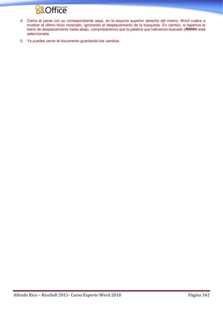 Alfredo Rico – RicoSoft 2011- Curso Experto Word 2010 Página 342
4. Cierra el panel con su correspondiente aspa, en la esquina superior derecha del mismo. Word vuelve a
mostrar el último título mostrado, ignorando el desplazamiento de la búsqueda. En cambio, si bajamos la
barra de desplazamiento hasta abajo, comprobaremos que la palabra que habíamos buscado (RRHH) está
seleccionada.
5. Ya puedes cerrar el documento guardando los cambios.
 