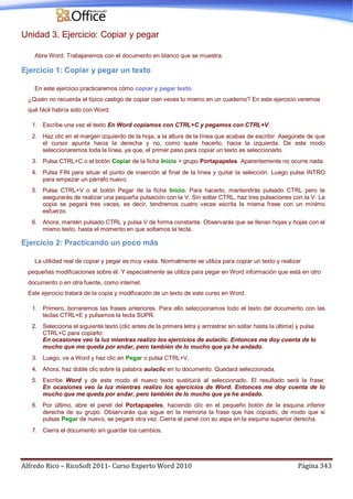 Alfredo Rico – RicoSoft 2011- Curso Experto Word 2010 Página 343
Unidad 3. Ejercicio: Copiar y pegar
Abre Word. Trabajaremos con el documento en blanco que se muestra.
Ejercicio 1: Copiar y pegar un texto
En este ejercicio practicaremos cómo copiar y pegar texto.
¿Quién no recuerda el típico castigo de copiar cien veces lo mismo en un cuaderno? En este ejercicio veremos
qué fácil habría sido con Word.
1. Escribe una vez el texto En Word copiamos con CTRL+C y pegamos con CTRL+V.
2. Haz clic en el margen izquierdo de la hoja, a la altura de la línea que acabas de escribir. Asegúrate de que
el cursor apunta hacia la derecha y no, como suele hacerlo, hacia la izquierda. De este modo
seleccionaremos toda la línea, ya que, el primer paso para copiar un texto es seleccionarlo.
3. Pulsa CTRL+C o el botón Copiar de la ficha Inicio > grupo Portapapeles. Aparentemente no ocurre nada.
4. Pulsa FIN para situar el punto de inserción al final de la línea y quitar la selección. Luego pulsa INTRO
para empezar un párrafo nuevo.
5. Pulsa CTRL+V o el botón Pegar de la ficha Inicio. Para hacerlo, mantendrás pulsado CTRL pero te
asegurarás de realizar una pequeña pulsación con la V. Sin soltar CTRL, haz tres pulsaciones con la V. La
copia se pegará tres veces, es decir, tendremos cuatro veces escrita la misma frase con un mínimo
esfuerzo.
6. Ahora, mantén pulsado CTRL y pulsa V de forma constante. Observarás que se llenan hojas y hojas con el
mismo texto, hasta el momento en que soltamos la tecla.
Ejercicio 2: Practicando un poco más
La utilidad real de copiar y pegar es muy vasta. Normalmente se utiliza para copiar un texto y realizar
pequeñas modificaciones sobre él. Y especialmente se utiliza para pegar en Word información que está en otro
documento o en otra fuente, como internet.
Este ejercicio tratará de la copia y modificación de un texto de este curso en Word.
1. Primero, borraremos las frases anteriores. Para ello seleccionamos todo el texto del documento con las
teclas CTRL+E y pulsamos la tecla SUPR.
2. Selecciona el siguiente texto (clic antes de la primera letra y arrrastrar sin soltar hasta la última) y pulsa
CTRL+C para copiarlo:
En ocasiones veo la luz mientras realizo los ejercicios de aulaclic. Entonces me doy cuenta de lo
mucho que me queda por andar, pero también de lo mucho que ya he andado.
3. Luego, ve a Word y haz clic en Pegar o pulsa CTRL+V.
4. Ahora, haz doble clic sobre la palabra aulaclic en tu documento. Quedará seleccionada.
5. Escribe Word y de este modo el nuevo texto sustituirá al seleccionado. El resultado será la frase:
En ocasiones veo la luz mientras realizo los ejercicios de Word. Entonces me doy cuenta de lo
mucho que me queda por andar, pero también de lo mucho que ya he andado.
6. Por último, abre el panel del Portapapeles, haciendo clic en el pequeño botón de la esquina inferior
derecha de su grupo. Observarás que sigue en la memoria la frase que has copiado, de modo que si
pulsas Pegar de nuevo, se pegará otra vez. Cierra el panel con su aspa en la esquina superior derecha.
7. Cierra el documento sin guardar los cambios.
 