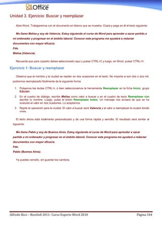 Alfredo Rico – RicoSoft 2011- Curso Experto Word 2010 Página 344
Unidad 3. Ejercicio: Buscar y reemplazar
Abre Word. Trabajaremos con el documento en blanco que se muestra. Copia y pega en él el texto siguiente:
Me llamo Melisa y soy de Valencia. Estoy siguiendo el curso de Word para aprender a sacar partido a
mi ordenador y progresar en el ámbito laboral. Conocer este programa me ayudará a redactar
documentos con mayor eficacia.
Fdo.
Melisa (Valencia).
Recuerda que para copiarlo debes seleccionarlo aquí y pulsar CTRL+C y luego, en Word, pulsar CTRL+V.
Ejercicio 1: Buscar y reemplazar
Observa que el nombre y la ciudad se repiten en dos ocasiones en el texto. No importa si son dos o dos mil,
podremos reemplazarlo fácilmente de la siguiente forma:
1. Pulsamos las teclas CTRL+L o bien seleccionamos la herramienta Reemplazar en la ficha Inicio, grupo
Edición.
2. En el cuadro de diálogo, escribe Melisa como valor a buscar y en el cuadro de texto Reemplazar con
escribe tu nombre. Luego, pulsa el botón Reemplazar todos. Un mensaje nos avisará de que se ha
sustuido el valor en dos ocasiones. Lo aceptamos.
3. Repite la operación para la ciudad. El valor a buscar será Valencia y el valor a reemplazar la ciudad donde
vives.
El texto ahora está totalmente personalizado y de una forma rápida y sencilla. El resultado será similar al
siguiente:
Me llamo Pablo y soy de Buenos Aires. Estoy siguiendo el curso de Word para aprender a sacar
partido a mi ordenador y progresar en el ámbito laboral. Conocer este programa me ayudará a redactar
documentos con mayor eficacia.
Fdo.
Pablo (Buenos Aires).
Ya puedes cerrarlo, sin guardar los cambios.
 