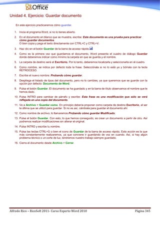 Alfredo Rico – RicoSoft 2011- Curso Experto Word 2010 Página 345
Unidad 4. Ejercicio: Guardar documento
En este ejercicio practicaremos cómo guardar.
1. Inicia el programa Word, si no lo tienes abierto.
2. En el documento en blanco que se muestra, escribe: Este documento es una prueba para practicar
cómo guardar documentos.
O bien copia y pega el texto directamente con CTRL+C y CTRL+V.
3. Haz clic en el botón Guardar de la barra de acceso rápido.
4. Como es la primera vez que guardamos el documento, Word presenta el cuadro de diálogo Guardar
donde deberemos indicar como mínimo la carpeta en que se guarda y el nombre.
5. La carpeta de destino será el Escritorio. Por lo tanto, deberemos localizarla y seleccionarla en el cuadro.
6. Como nombre, se indica por defecto toda la frase. Selecciónala si no lo está ya y bórrala con la tecla
RETROCESO.
7. Escribe el nuevo nombre: Probando cómo guardar.
8. Despliega el listado de tipos del documento, pero no lo cambies, ya que queremos que se guarde con la
opción por defecto: Documento de Word.
9. Pulsa el botón Guardar. El documento se ha guardado y en la barra de título observamos el nombre que le
hemos dado.
10. Pulsa INTRO para cambiar de párrafo y escribe: Esta frase es una modificación que sólo se verá
reflejada en una copia del documento.
11. Ve a Archivo > Guardar como. En principio debería proponer como carpeta de destino Escritorio, al ser
la última que se utilizó para guardar. Si no es así, cámbiala para guardar el documento ahí.
12. Como nombre de archivo, lo llamaremos Probando cómo guardar Modificado.
13. Pulsa el botón Guardar. Con esto, lo que hemos conseguido, es crear un documento a partir de otro. Así
podremos realizar modificaciones sin alterar el original.
14. Pulsa INTRO y escribe tu nombre.
15. Pulsa las teclas CTRL+G o bien el icono de Guardar de la barra de acceso rápido. Esta acción es la que
más constantemente realizaremos, ya que conviene ir guardando de vez en cuando. Así, si hay algún
problema técnico o un corte de luz, tendremos nuestro trabajo siempre guardado.
16. Cierra el documento desde Archivo > Cerrar.
 