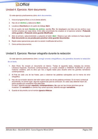 Alfredo Rico – RicoSoft 2011- Curso Experto Word 2010 Página 346
Unidad 4. Ejercicio: Abrir documento
En este ejercicio practicaremos cómo abrir documentos.
1. Inicia el programa Word, si no lo tienes abierto.
2. Haz clic en Archivo y selecciona Abrir.
3. Localiza el Escritorio en el cuadro de diálogo Abrir.
4. En el cuadro de texto Nombre de archivo, escribe Pro. Se desplegará una lista con los archivo cuyo
nombre empiece por esas letras. Entre ellos encontrarás los creados en el ejercicio anterior: Probando
cómo guardar y Probando cómo guardar Modificado.
5. Abre el primero, seleccionándolo y pulsando el botón Abrir. Observa que sólo contiene la frase original:
Este documento es una prueba para practicar cómo guardar documentos.
6. Repite estas operaciones para abrir la versión modificada del archivo.
7. Cierra ambos documentos.
Unidad 5. Ejercicio: Revisar ortografía durante la redacción
En este ejercicio practicaremos cómo corregir errores ortográficos y de gramática durante la redacción
de un texto.
1. Abre Word. Se iniciará un documento en blanco. Teclea el siguiente texto, incluidos los errores:
Literatura Espanola. Escritores contemporáneos. La muerte arrebató a IGNACIO ALDECOA en plena
madurez creadora, pero la obra que nos a legado basta para situarle entre los grandes narradores
contemporáneos.
2. Al final de cada una de las frases, para a observar las palabras subrayadas con la marca de error
ortográfico.
3. Haz clic con el botón derecho del ratón sobre cada una de las palabras erróneas. En el menú contextual
encontrarás, en primer lugar, algunas sugerencias para la corrección. En cada caso deberás hacer clic
sobre aquella que consideres más adecuada.
Es decir, deberás escoger española, contemporáneos y ha, que son las únicas opciones que se
muestran. En narradors en cambio hay varias opciones, deberás escoger narradores.
4. Guarda el documento con el nombre Ignacio Aldecoa.
 