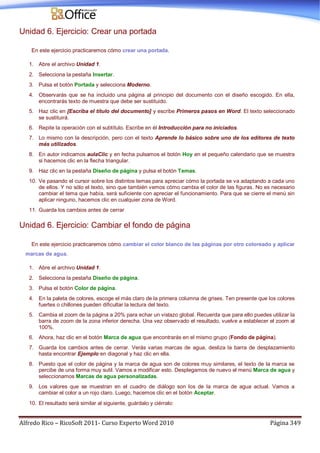 Alfredo Rico – RicoSoft 2011- Curso Experto Word 2010 Página 349
Unidad 6. Ejercicio: Crear una portada
En este ejercicio practicaremos cómo crear una portada.
1. Abre el archivo Unidad 1.
2. Selecciona la pestaña Insertar.
3. Pulsa el botón Portada y selecciona Moderno.
4. Observarás que se ha incluido una página al principio del documento con el diseño escogido. En ella,
encontrarás texto de muestra que debe ser sustituido.
5. Haz clic en [Escriba el título del documento] y escribe Primeros pasos en Word. El texto seleccionado
se sustituirá.
6. Repite la operación con el subtítulo. Escribe en él Introducción para no iniciados.
7. Lo mismo con la descripción, pero con el texto Aprende lo básico sobre uno de los editores de texto
más utilizados.
8. En autor indicamos aulaClic y en fecha pulsamos el botón Hoy en el pequeño calendario que se muestra
si hacemos clic en la flecha triangular.
9. Haz clic en la pestaña Diseño de página y pulsa el botón Temas.
10. Ve pasando el cursor sobre los distintos temas para apreciar cómo la portada se va adaptando a cada uno
de ellos. Y no sólo el texto, sino que también vemos cómo cambia el color de las figuras. No es necesario
cambiar el tema que había, será suficiente con apreciar el funcionamiento. Para que se cierre el menú sin
aplicar ninguno, hacemos clic en cualquier zona de Word.
11. Guarda los cambios antes de cerrar
Unidad 6. Ejercicio: Cambiar el fondo de página
En este ejercicio practicaremos cómo cambiar el color blanco de las páginas por otro coloreado y aplicar
marcas de agua.
1. Abre el archivo Unidad 1.
2. Selecciona la pestaña Diseño de página.
3. Pulsa el botón Color de página.
4. En la paleta de colores, escoge el más claro de la primera columna de grises. Ten presente que los colores
fuertes o chillones pueden dificultar la lectura del texto.
5. Cambia el zoom de la página a 20% para echar un vistazo global. Recuerda que para ello puedes utilizar la
barra de zoom de la zona inferior derecha. Una vez observado el resultado, vuelve a establecer el zoom al
100%.
6. Ahora, haz clic en el botón Marca de agua que encontrarás en el mismo grupo (Fondo de página).
7. Guarda los cambios antes de cerrar. Verás varias marcas de agua, desliza la barra de desplazamiento
hasta encontrar Ejemplo en diagonal y haz clic en ella.
8. Puesto que el color de página y la marca de agua son de colores muy similares, el texto de la marca se
percibe de una forma muy sutil. Vamos a modificar esto. Desplegamos de nuevo el menú Marca de agua y
seleccionamos Marcas de agua personalizadas.
9. Los valores que se muestran en el cuadro de diálogo son los de la marca de agua actual. Vamos a
cambiar el color a un rojo claro. Luego, hacemos clic en el botón Aceptar.
10. El resultado será similar al siguiente, guárdalo y ciérralo:
 