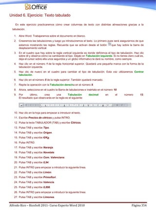 Alfredo Rico – RicoSoft 2011- Curso Experto Word 2010 Página 354
Unidad 6. Ejercicio: Texto tabulado
En este ejercicio practicaremos cómo crear columnas de texto con distintas alineaciones gracias a la
tabulación.
1. Abre Word. Trabajaremos sobre el documento en blanco.
2. Crearemos las tabulaciones y luego ya introduciremos el texto. Lo primero pues será asegurarnos de que
estamos mostrando las reglas. Recuerda que se activan desde el botón que hay sobre la barra de
desplazamiento vertical.
3. En el cuadro que hay sobre la regla vertical izquierda es donde definimos el tipo de tabulación. Haz clic
sobre él y observa cómo va cambiando el tipo. Déjalo en Tabulación izquierda. Si no tienes claro cuál es,
deja el cursor sobre ella unos segundos y un globo informativo te dará su nombre, como siempre.
4. Haz clic en el número 1 de la regla horizontal superior. Quedará una pequeña marca con la forma de la
tabulación izquierda.
5. Haz clic de nuevo en el cuadro para cambiar el tipo de tabulación. Esta vez utilizaremos Centrar
tabulación.
6. Haz clic en el número 5 de la regla superior. También quedará marcado.
7. Repite la operación con la Tabulación derecha en el número 9.
8. Ahora, selecciona en el cuadro la Barra de tabulaciones e insértala en el número 10.
9. Por último, crea una Tabulación decimal en el número 13.
El resultado que observarás en la regla es el siguiente:
10. Haz clic en la hoja para empezar a introducir el texto.
11. Escribe Precios de cítricos y pulsa INTRO.
12. Pulsa la tecla TABULADOR (TAB) y escribe Cítricos.
13. Pulsa TAB y escribe Tipo.
14. Pulsa TAB y escribe Orígen.
15. Pulsa TAB y escribe €/Kg.
16. Pulsa INTRO.
17. Pulsa TAB y escribe Naranja.
18. Pulsa TAB y escribe Navelate.
19. Pulsa TAB y escribe Com. Valenciana.
20. Pulsa TAB y escribe 0,94.
21. Pulsa INTRO para empezar a introducir la siguiente línea.
22. Pulsa TAB y escribe Limón.
23. Pulsa TAB y escribe Primofiori.
24. Pulsa TAB y escribe Valencia.
25. Pulsa TAB y escribe 0,898.
26. Pulsa INTRO para empezar a introducir la siguiente línea.
27. Pulsa TAB y escribe Limones.
 