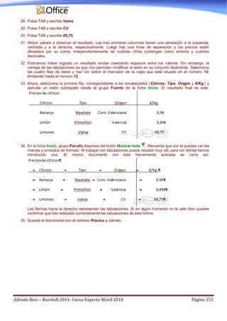 Alfredo Rico – RicoSoft 2011- Curso Experto Word 2010 Página 355
28. Pulsa TAB y escribe Vema.
29. Pulsa TAB y escribe CV.
30. Pulsa TAB y escribe 00,75.
31. Ahora, párate a observar el resultado. Las tres primeras columnas tienen una alineación a la izquierda,
centrada y a la derecha, respectivamente. Luego hay una línea de separación y los precios están
alineados por su coma, independientemente de cuántas cifras contengan como enteros y cuántos
decimales.
32. Podríamos haber logrado un resultado similar insertando espacios entre los valores. Sin embargo, la
ventaja de las tabulaciones es que nos permiten modificar el texto en su conjunto fácilmente. Selecciona
las cuatro filas de datos y haz clic sobre el marcador de la regla que está situado en el número 13.
Arrástralo hasta el número 12.
33. Ahora, selecciona la primera fila, correspondiente a los encabezados (Cítricos, Tipo, Orígen y €/Kg.) y
aplícale un estilo subrayado desde el grupo Fuente de la ficha Inicio. El resultado final es este:
34. En la ficha Inicio, grupo Párrafo dispones del botón Mostrar todo . Recuerda que con él puedes ver las
marcas y símbolos de formato. Al trabajar con tabulaciones puede resultar muy útil, para ver dónde hemos
introducido una. El mismo documento con esta herramienta activada se vería así:
Las flechas hacia la derecha representan las tabulaciones. Si en algún momento no te sale bien puedes
confirmar que has realizado correctamente las tabulaciones de esta forma.
35. Guarda el documento con el nombre Precios y ciérralo.
 