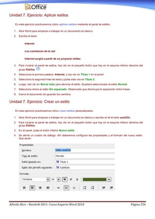 Alfredo Rico – RicoSoft 2011- Curso Experto Word 2010 Página 356
Unidad 7. Ejercicio: Aplicar estilos
En este ejercicio practicaremos cómo aplicar estilos mediante el panel de estilos.
1. Abre Word para empezar a trabajar en un documento en blanco.
2. Escribe el texto:
Internet
Los comienzos de la red
Internet surgió a partir de un proyecto militar.
3. Para mostrar el panel de estilos, haz clic en el pequeño botón que hay en la esquina inferior derecha del
grupo Estilos.
4. Selecciona la primera palabra, Internet, y haz clic en Título 1 en el panel.
5. Selecciona la segunda línea de texto y pulsa esta vez en Título 2.
6. Luego, haz clic en Borrar todo para eliminar el estilo. Quedará seleccionado el estilo Normal.
7. Selecciona ahora el estilo Sin espaciado. Observarás que disminuye la separación entre líneas.
8. Cierra el documento sin guardar los cambios.
Unidad 7. Ejercicio: Crear un estilo
En este ejercicio practicaremos cómo crear estilos personalizados.
1. Abre Word para empezar a trabajar en un documento en blanco y escribe en él el texto aulaClic.
2. Para mostrar el panel de estilos, haz clic en el pequeño botón que hay en la esquina inferior derecha del
grupo Estilos.
3. En el panel, pulsa el botón inferior Nuevo estilo.
4. Se abrirá un cuadro de diálogo. Ahí deberemos configurar las propiedades y el formato del nuevo estilo.
Que serán:
 