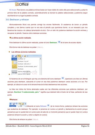 Alfredo Rico – RicoSoft 2011- Curso Experto Word 2010 Página 36
Un truco: Para borrar una palabra errónea basta con hacer doble clic sobre ella para seleccionarla y pulsar la
primera letra de la palabra correcta, automáticamente se borrará la palabra seleccionada y podremos seguir
escribiendo en su lugar la palabra correcta.
3.6. Deshacer y rehacer
Afortunadamente Word nos permite corregir los errores fácilmente. Si acabamos de borrar un párrafo
completo y nos damos cuenta que no era ese el párrafo que queríamos borrar, no es necesario que nos
llevemos las manos a la cabeza lamentando el error. Con un solo clic podemos deshacer la acción errónea y
recuperar el párrafo. Veamos cómo deshacer acciones:
La última acción realizada.
Para deshacer la última acción realizada, pulsar el icono Deshacer, de la barra de acceso rápido.
Otra forma más de deshacer es pulsar CTRL+Z.
Las últimas acciones realizadas.
Si hacemos clic en el triángulo que hay a la derecha del icono deshacer , aparecerá una lista con últimas
acciones para deshacer, colocando el cursor en esa lista podremos deshacer varias acciones a la vez. Por
ejemplo, al colocar el cursor en la tercera línea de la lista desharemos tres acciones.
La lista nos indica de forma abreviada cuales son las diferentes acciones que podemos deshacer, por
ejemplo, Escritura "á seleccionado, pero " significa que deshará todo el texto de la frase, partiendo de ese
punto.
Rehacer.
Utilizando el icono Rehacer , de la misma forma, podemos rehacer las acciones
que acabamos de deshacer. Por ejemplo, si ponemos en cursiva un párrafo y deshacemos la acción porque
pensamos que no queda bien en cursiva pero al cabo de un momento pensamos que sí queda mejor en cursiva
podemos rehacer la acción y volver a dejarlo en cursiva.
Otra forma de rehacer es pulsar CTRL+Y.
 