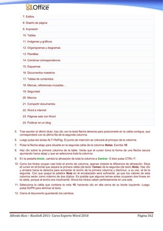 Alfredo Rico – RicoSoft 2011- Curso Experto Word 2010 Página 362
7. Estilos
8. Diseño de página
9. Impresión
10. Tablas
11. Imágenes y gráficos
12. Organigramas y diagramas
13. Plantillas
14. Combinar correspondencia
15. Esquemas
16. Documentos maestros
17. Tablas de contenidos
18. Marcas, referencias cruzadas…
19. Seguridad
20. Macros
21. Compartir documentos
22. Word e internet
23. Páginas web con Word
24. Publicar en un blog
5. Tras escribir el último título, haz clic con la tecla flecha derecha para posicionarte en la celda contigua, que
corresponderá con la última fila de la segunda columna.
6. Luego pulsa las teclas ALT+RePag. El punto de inserción se colocará al principio de la columna.
7. Pulsa la flecha abajo para situarte en la segunda celda de la columna Notas. Escribe 10.
8. Haz clic sobre la primera columna de la tabla. Verás que el cursor toma la forma de una flecha oscura
apuntando hacia abajo y que se selecciona toda la columna.
9. En la pestaña Inicio, cambia la alineación de toda la columna a Centrar. O bien pulsa CTRL+T.
10. Como los títulos ocupan casi todo el ancho de columna, apenas notarás la diferencia de alineación. Sitúa
el cursor en el borde que separa la primera celda (de texto Temas) de la segunda (de texto Nota). Haz clic
y arrastra hacia la derecha para aumentar el ancho de la primera columna y disminuir, a su vez, el de la
segunda. Con que quepa la palabra Nota en el encabezado será suficiente, ya que los valores de esta
columna serán como máximo de dos dígitos. Es posible que algunos temas antes ocuparan dos líneas en
la celda, porque el ancho era insuficiente. Ahora los títulos caben perfectamente en una sola.
11. Selecciona la celda que contiene la nota 10, haciendo clic en ella cerca de su borde izquierdo. Luego,
pulsa SUPR para eliminar el texto.
12. Cierra el documento guardando los cambios.
 