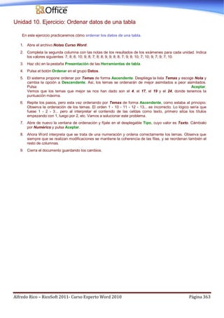Alfredo Rico – RicoSoft 2011- Curso Experto Word 2010 Página 363
Unidad 10. Ejercicio: Ordenar datos de una tabla
En este ejercicio practicaremos cómo ordenar los datos de una tabla.
1. Abre el archivo Notas Curso Word.
2. Completa la segunda columna con las notas de los resultados de los exámenes para cada unidad. Indica
los valores siguientes: 7; 8; 6; 10; 9; 8; 7; 8; 8; 9; 9; 8; 8; 7; 9; 8; 10; 7; 10; 9; 7; 9; 7; 10.
3. Haz clic en la pestaña Presentación de las Herramientas de tabla.
4. Pulsa el botón Ordenar en el grupo Datos.
5. El sistema propone ordenar por Temas de forma Ascendente. Despliega la lista Temas y escoge Nota y
cambia la opción a Descendente. Así, los temas se ordenarán de mejor asimilados a peor asimilados.
Pulsa Aceptar.
Vemos que los temas que mejor se nos han dado son el 4, el 17, el 19 y el 24, donde tenemos la
puntuación máxima.
6. Repite los pasos, pero esta vez ordenando por Temas de forma Ascendente, como estaba al principio.
Observa la ordenación de los temas. El orden 1 - 10 - 11 - 12 - 13... es incorrecto. Lo lógico sería que
fuese 1 - 2 - 3... pero al interpretar el contenido de las celdas como texto, primero sitúa los títulos
empezando con 1, luego por 2, etc. Vamos a solucionar este problema.
7. Abre de nuevo la ventana de ordenación y fíjate en el desplegable Tipo, cuyo valor es Texto. Cámbialo
por Numérico y pulsa Aceptar.
8. Ahora Word interpreta que se trata de una numeración y ordena correctamente los temas. Observa que
siempre que se realizan modificaciones se mantiene la coherencia de las filas, y se reordenan también el
resto de columnas.
9. Cierra el documento guardando los cambios.
 