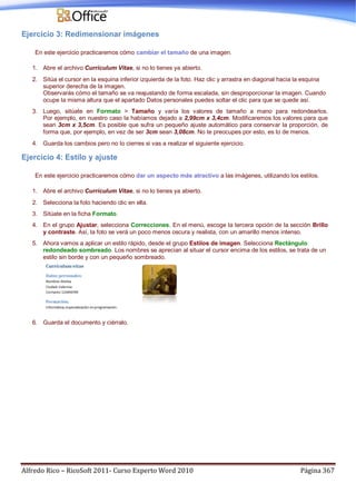 Alfredo Rico – RicoSoft 2011- Curso Experto Word 2010 Página 367
Ejercicio 3: Redimensionar imágenes
En este ejercicio practicaremos cómo cambiar el tamaño de una imagen.
1. Abre el archivo Currículum Vitae, si no lo tienes ya abierto.
2. Sitúa el cursor en la esquina inferior izquierda de la foto. Haz clic y arrastra en diagonal hacia la esquina
superior derecha de la imagen.
Observarás cómo el tamaño se va reajustando de forma escalada, sin desproporcionar la imagen. Cuando
ocupe la misma altura que el apartado Datos personales puedes soltar el clic para que se quede así.
3. Luego, sitúate en Formato > Tamaño y varía los valores de tamaño a mano para redondearlos.
Por ejemplo, en nuestro caso la habíamos dejado a 2,99cm x 3,4cm. Modificaremos los valores para que
sean 3cm x 3,5cm. Es posible que sufra un pequeño ajuste automático para conservar la proporción, de
forma que, por ejemplo, en vez de ser 3cm sean 3,08cm. No te preocupes por esto, es lo de menos.
4. Guarda los cambios pero no lo cierres si vas a realizar el siguiente ejercicio.
Ejercicio 4: Estilo y ajuste
En este ejercicio practicaremos cómo dar un aspecto más atractivo a las imágenes, utilizando los estilos.
1. Abre el archivo Currículum Vitae, si no lo tienes ya abierto.
2. Selecciona la foto haciendo clic en ella.
3. Sitúate en la ficha Formato.
4. En el grupo Ajustar, selecciona Correcciones. En el menú, escoge la tercera opción de la sección Brillo
y contraste. Así, la foto se verá un poco menos oscura y realista, con un amarillo menos intenso.
5. Ahora vamos a aplicar un estilo rápido, desde el grupo Estilos de imagen. Selecciona Rectángulo
redondeado sombreado. Los nombres se aprecian al situar el cursor encima de los estilos, se trata de un
estilo sin borde y con un pequeño sombreado.
6. Guarda el documento y ciérralo.
 