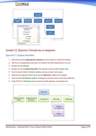 Alfredo Rico – RicoSoft 2011- Curso Experto Word 2010 Página 370
Unidad 12. Ejercicio: Formato de un diagrama
Ejercicio 1: Estilos SmartArt
1. Abre el documento Organigrama empresa que has creado en el ejercicio anterior.
2. Haz clic en el organigrama para que se muestren las fichas específicas en la cinta.
3. Muestra la ficha Diseño.
4. Escoge uno de los Estilos SmartArt. Por ejemplo, el tercer estilo: Efecto sutil.
5. Haz clic sobre el botón Cambiar colores que hay en este mismo grupo.
6. Selecciona el segundo diseño de la sección Multicolor. Observa el resultado.
7. Pulsa el botón Restablecer gráfico. El diagrama volverá a tomar el formato predefinido.
8. Pulsa CTRL+Z o Deshacer para recuperar el estilo aplicado. El resultado será:
 